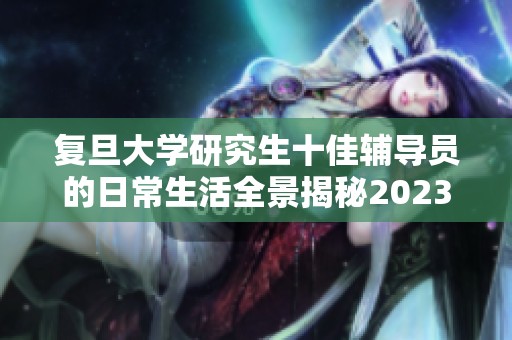 复旦大学研究生十佳辅导员的日常生活全景揭秘2023