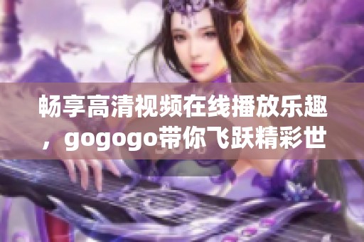 畅享高清视频在线播放乐趣，gogogo带你飞跃精彩世界