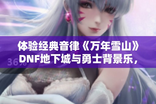 体验经典音律《万年雪山》DNF地下城与勇士背景乐，免费听不停