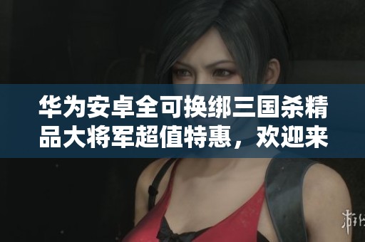 华为安卓全可换绑三国杀精品大将军超值特惠，欢迎来刀