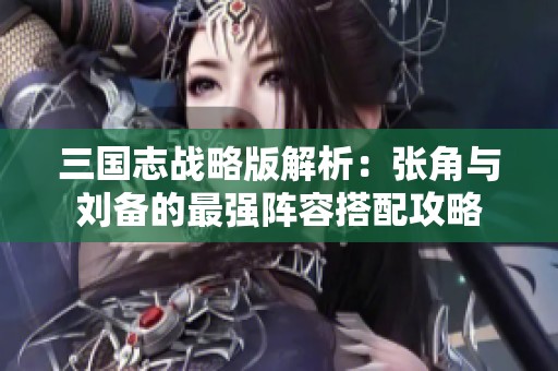 三国志战略版解析：张角与刘备的最强阵容搭配攻略