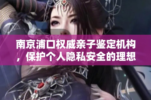 南京浦口权威亲子鉴定机构，保护个人隐私安全的理想选择